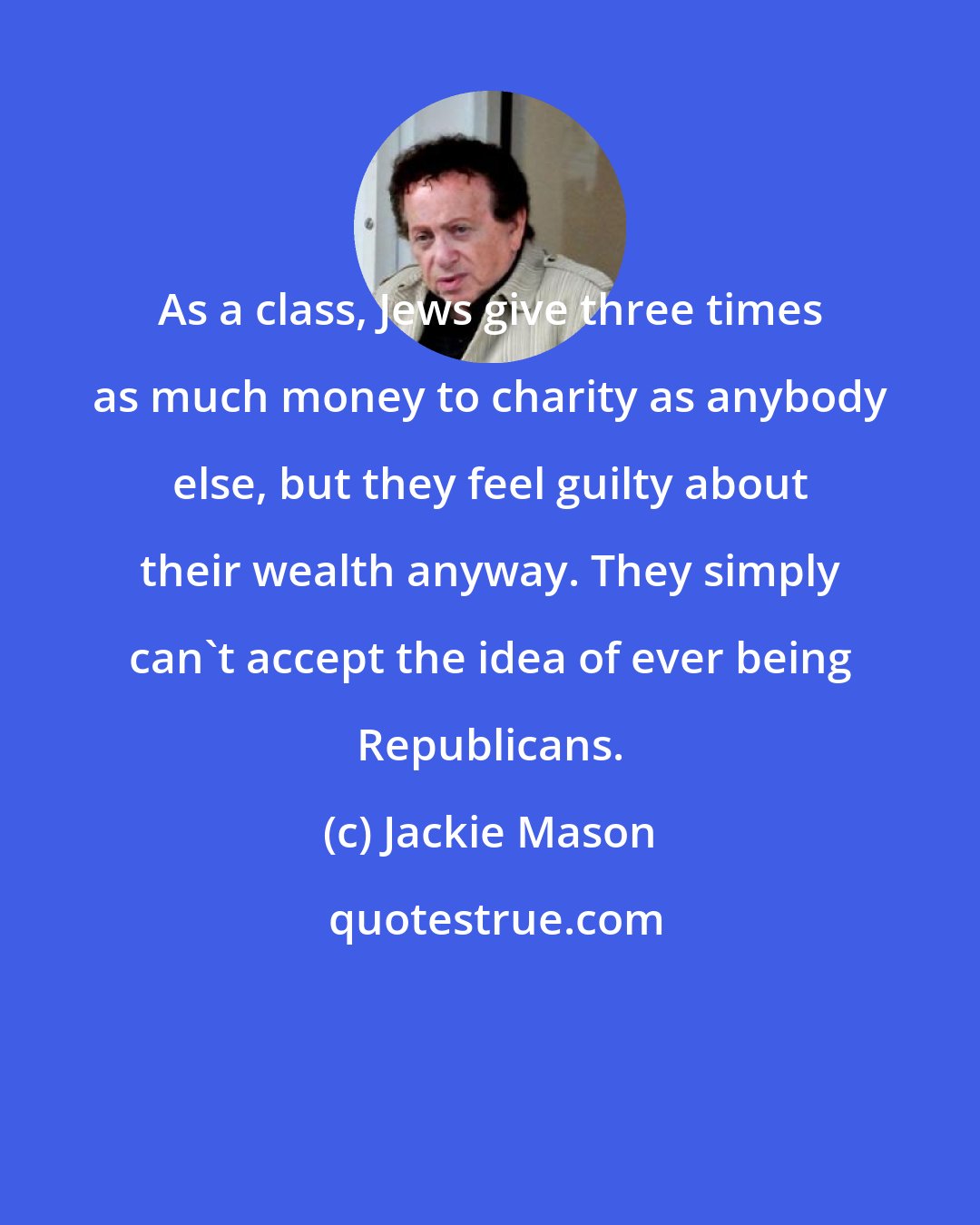 Jackie Mason: As a class, Jews give three times as much money to charity as anybody else, but they feel guilty about their wealth anyway. They simply can't accept the idea of ever being Republicans.