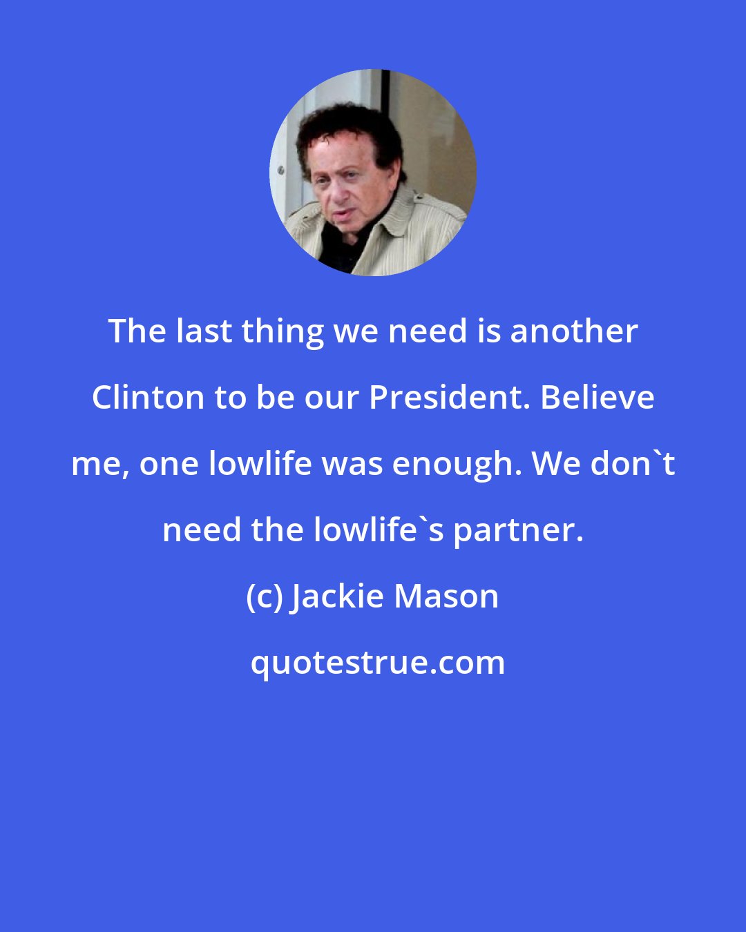 Jackie Mason: The last thing we need is another Clinton to be our President. Believe me, one lowlife was enough. We don't need the lowlife's partner.