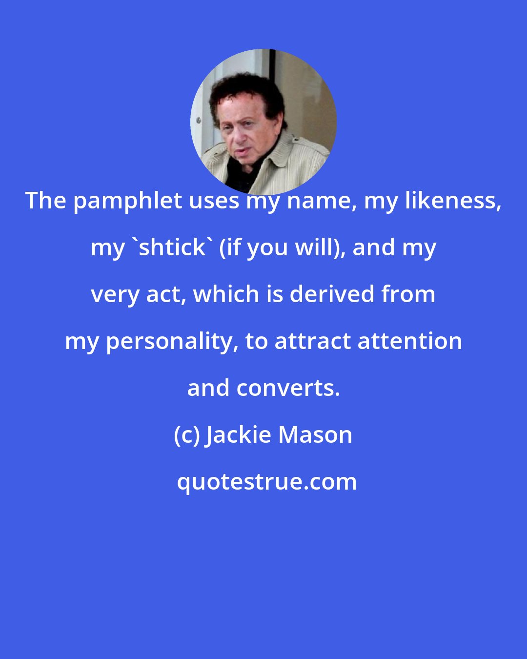 Jackie Mason: The pamphlet uses my name, my likeness, my 'shtick' (if you will), and my very act, which is derived from my personality, to attract attention and converts.