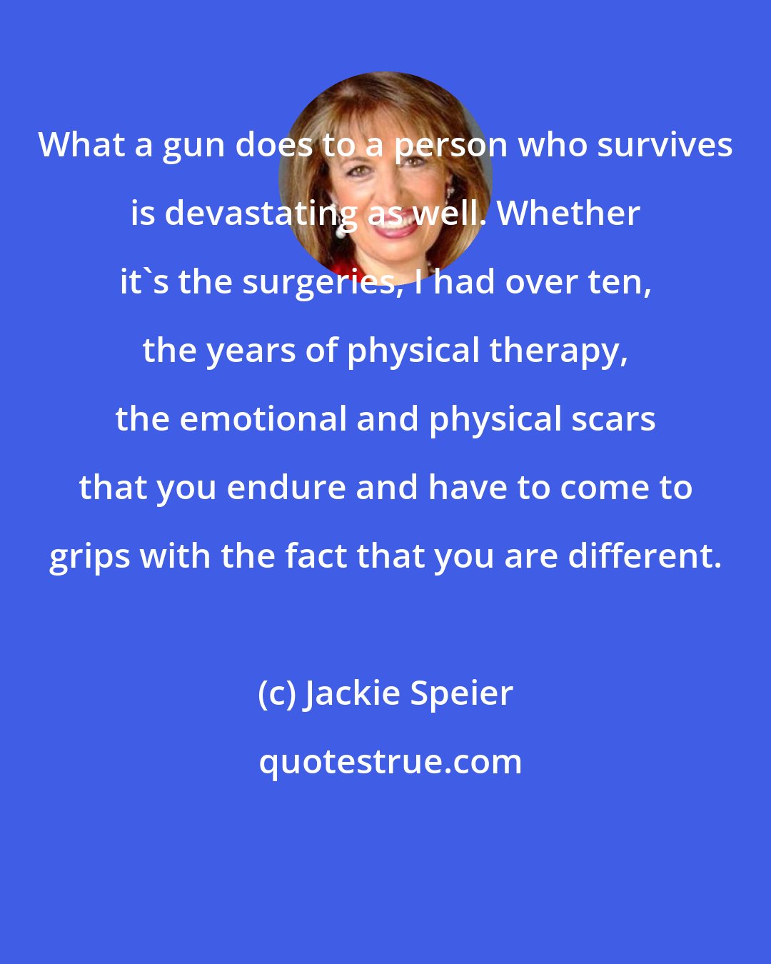 Jackie Speier: What a gun does to a person who survives is devastating as well. Whether it`s the surgeries, I had over ten, the years of physical therapy, the emotional and physical scars that you endure and have to come to grips with the fact that you are different.