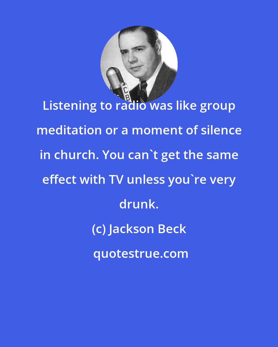 Jackson Beck: Listening to radio was like group meditation or a moment of silence in church. You can't get the same effect with TV unless you're very drunk.