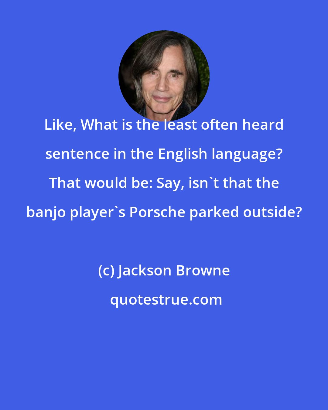 Jackson Browne: Like, What is the least often heard sentence in the English language? That would be: Say, isn't that the banjo player's Porsche parked outside?