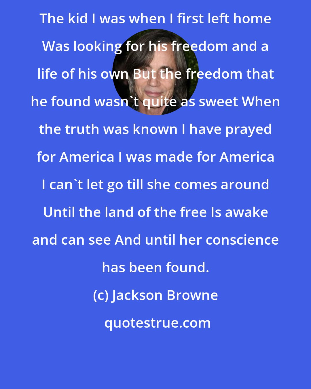 Jackson Browne: The kid I was when I first left home Was looking for his freedom and a life of his own But the freedom that he found wasn't quite as sweet When the truth was known I have prayed for America I was made for America I can't let go till she comes around Until the land of the free Is awake and can see And until her conscience has been found.