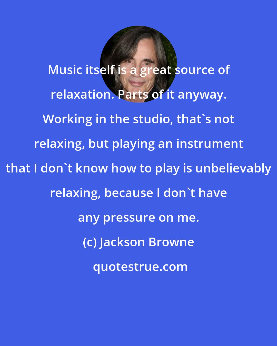 Jackson Browne: Music itself is a great source of relaxation. Parts of it anyway. Working in the studio, that's not relaxing, but playing an instrument that I don't know how to play is unbelievably relaxing, because I don't have any pressure on me.