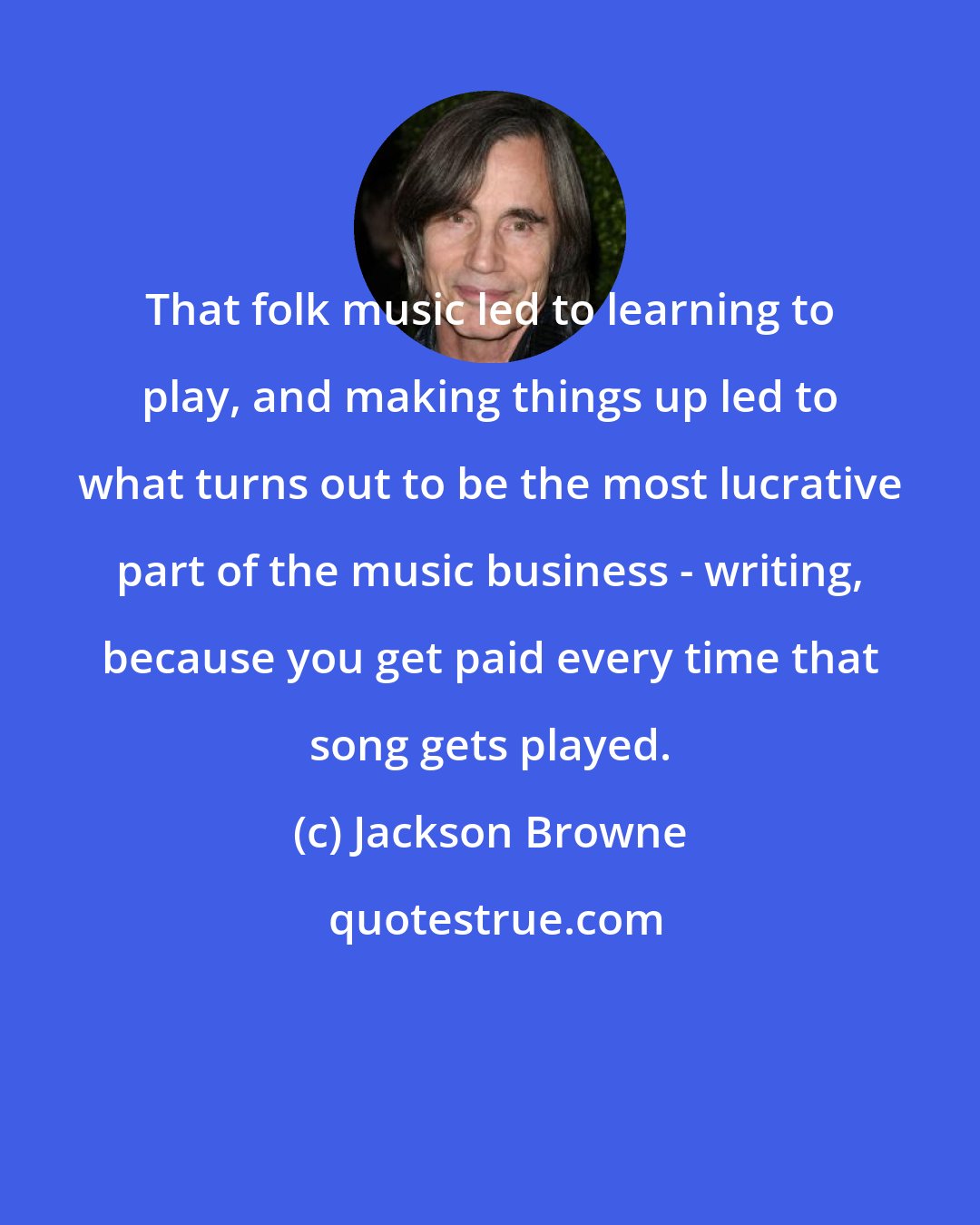 Jackson Browne: That folk music led to learning to play, and making things up led to what turns out to be the most lucrative part of the music business - writing, because you get paid every time that song gets played.