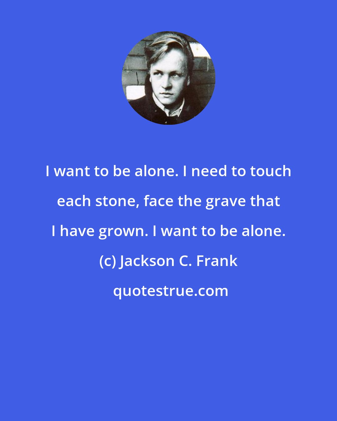 Jackson C. Frank: I want to be alone. I need to touch each stone, face the grave that I have grown. I want to be alone.