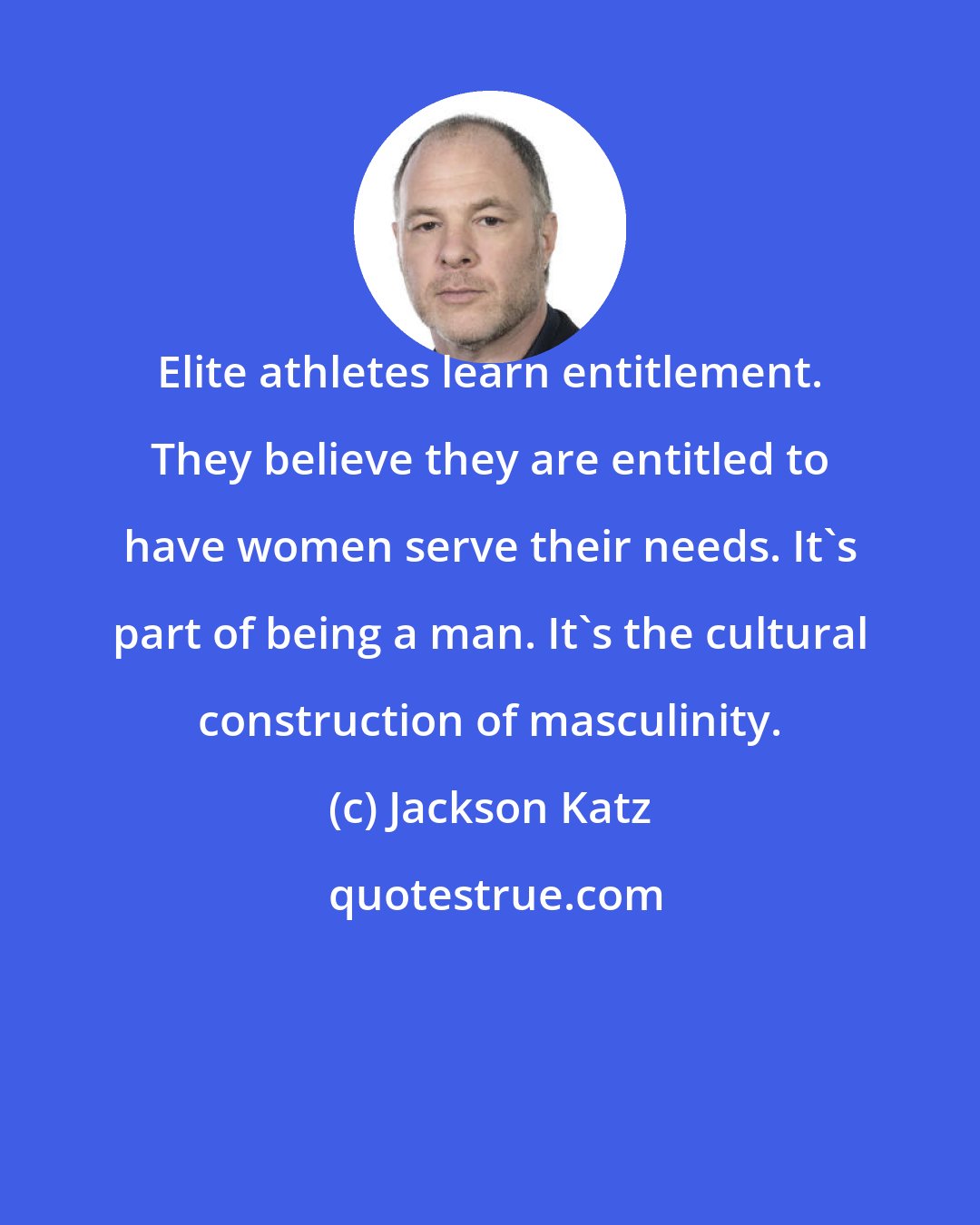 Jackson Katz: Elite athletes learn entitlement. They believe they are entitled to have women serve their needs. It's part of being a man. It's the cultural construction of masculinity.