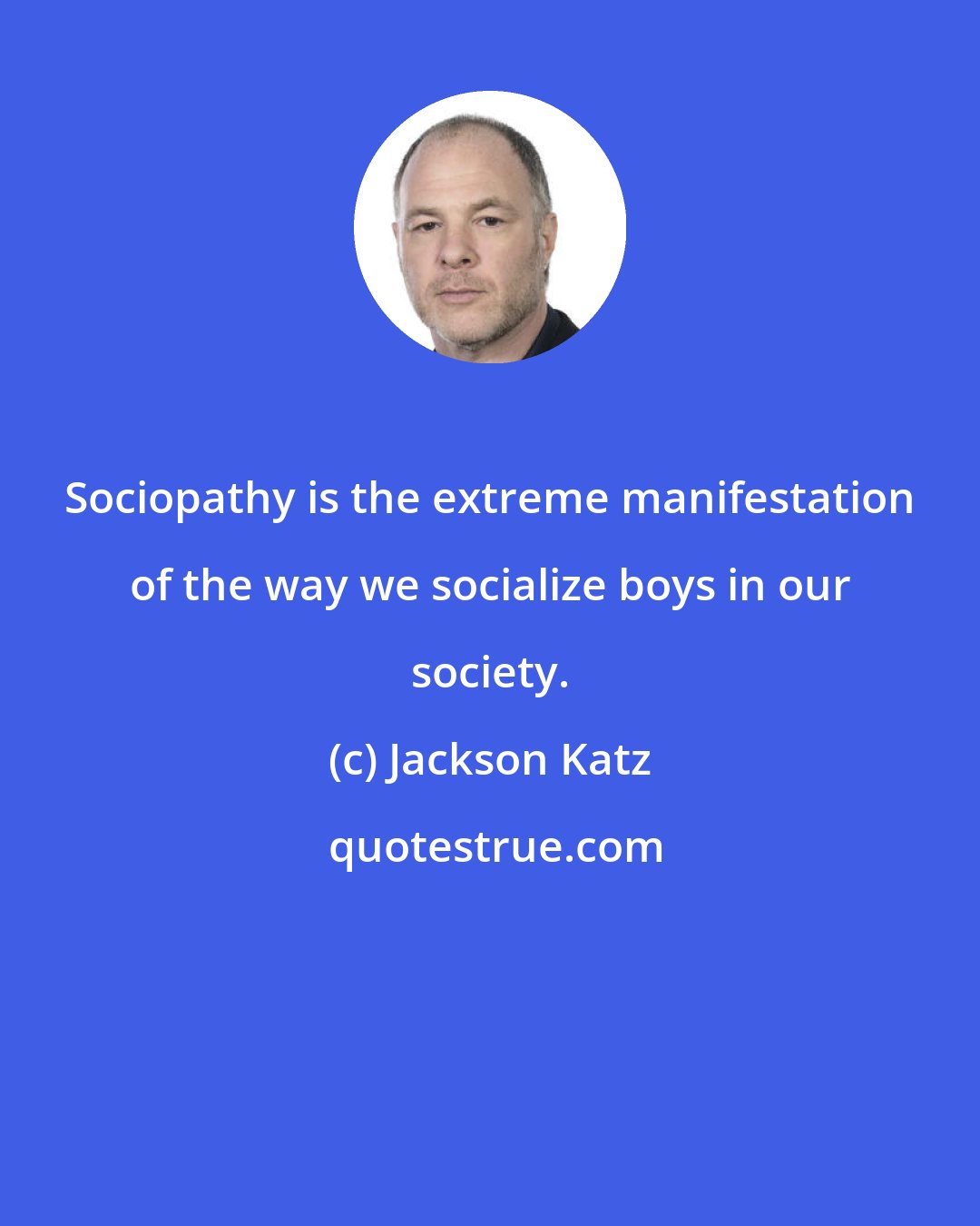 Jackson Katz: Sociopathy is the extreme manifestation of the way we socialize boys in our society.