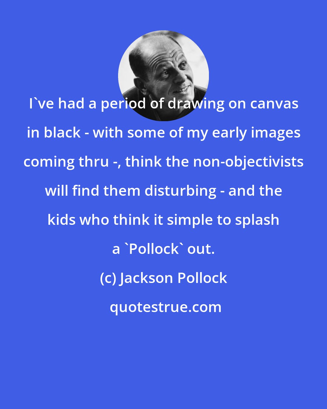 Jackson Pollock: I've had a period of drawing on canvas in black - with some of my early images coming thru -, think the non-objectivists will find them disturbing - and the kids who think it simple to splash a 'Pollock' out.