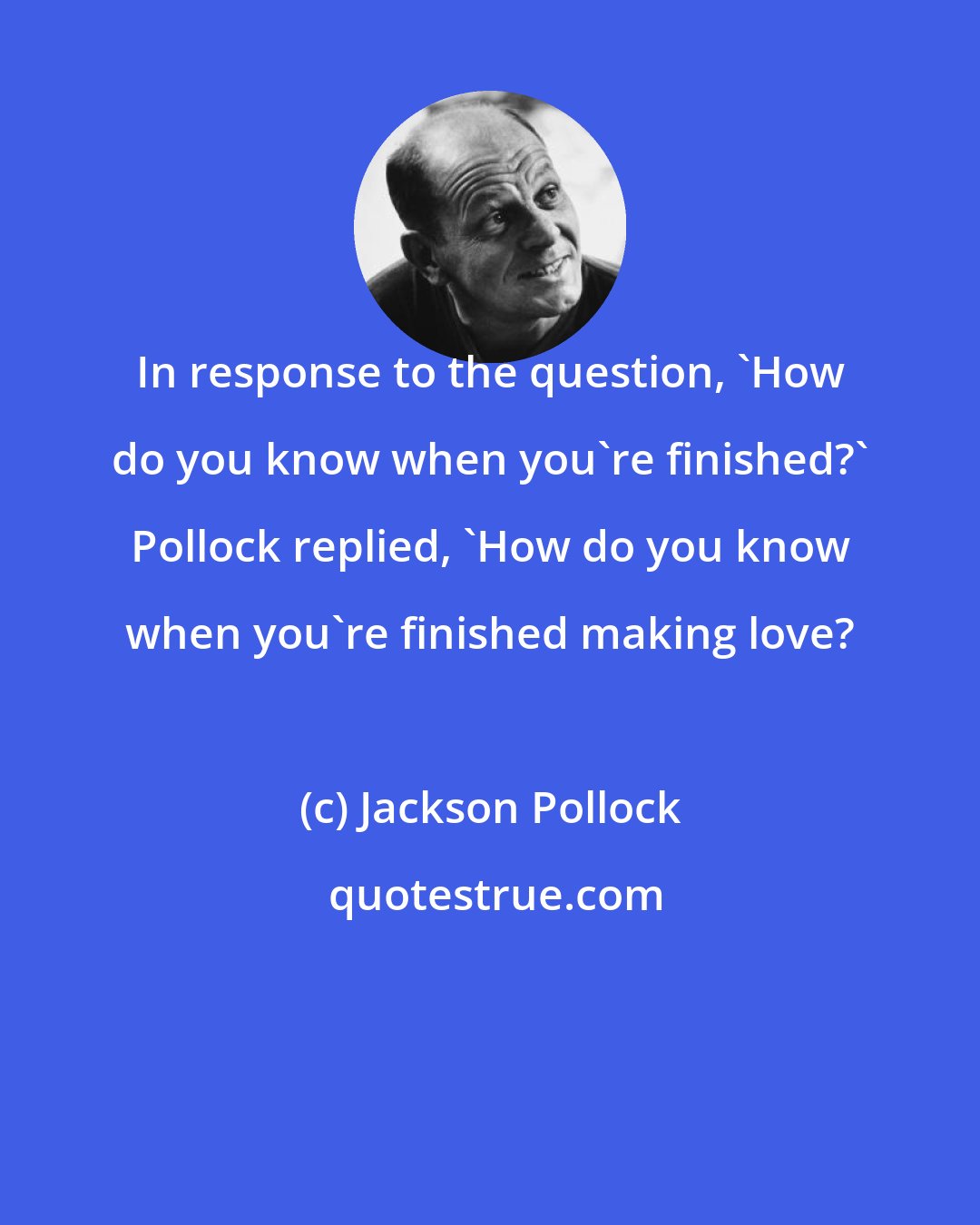 Jackson Pollock: In response to the question, 'How do you know when you're finished?' Pollock replied, 'How do you know when you're finished making love?