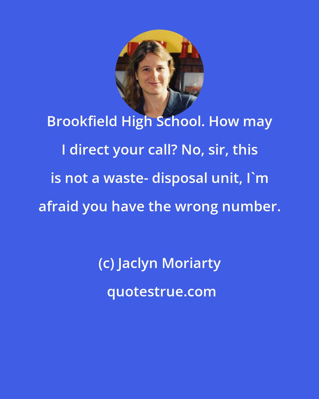 Jaclyn Moriarty: Brookfield High School. How may I direct your call? No, sir, this is not a waste- disposal unit, I'm afraid you have the wrong number.