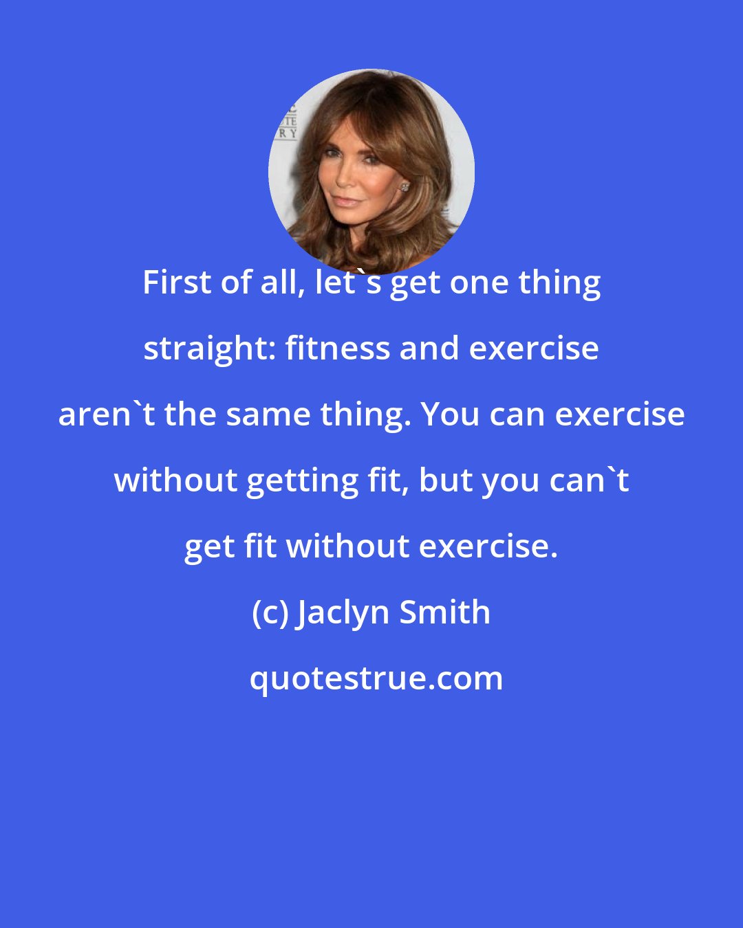 Jaclyn Smith: First of all, let's get one thing straight: fitness and exercise aren't the same thing. You can exercise without getting fit, but you can't get fit without exercise.