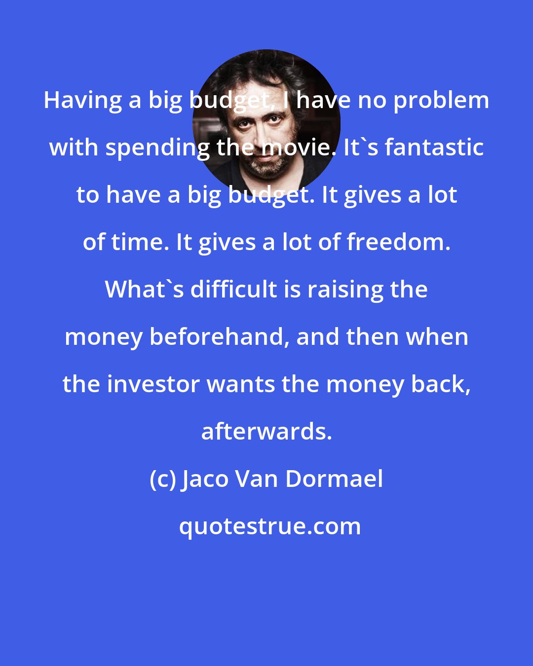 Jaco Van Dormael: Having a big budget, I have no problem with spending the movie. It's fantastic to have a big budget. It gives a lot of time. It gives a lot of freedom. What's difficult is raising the money beforehand, and then when the investor wants the money back, afterwards.