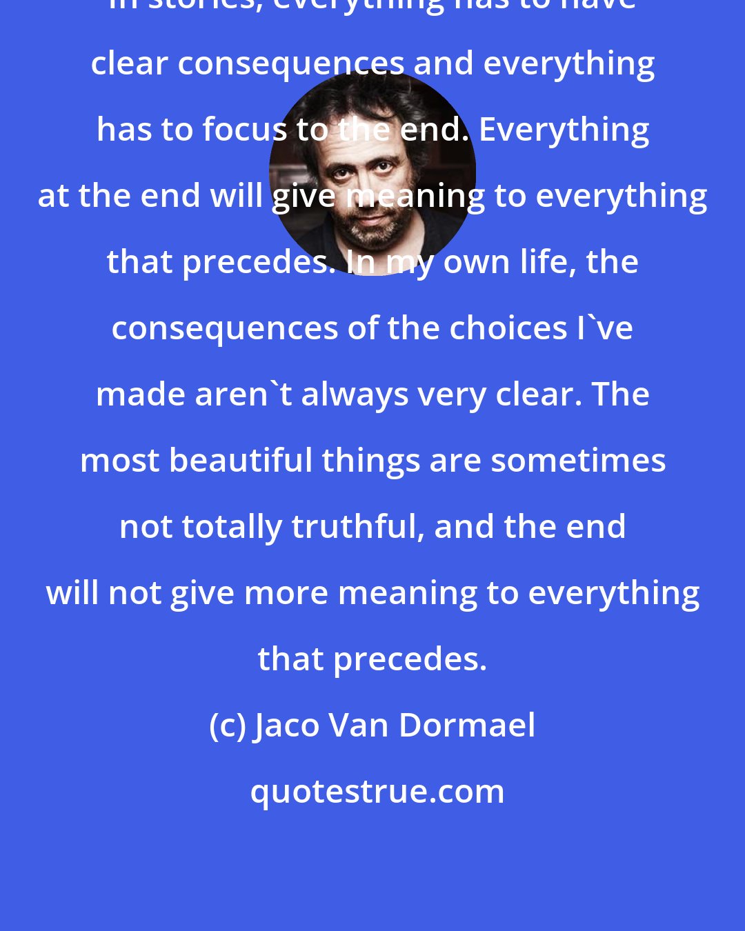 Jaco Van Dormael: In stories, everything has to have clear consequences and everything has to focus to the end. Everything at the end will give meaning to everything that precedes. In my own life, the consequences of the choices I've made aren't always very clear. The most beautiful things are sometimes not totally truthful, and the end will not give more meaning to everything that precedes.