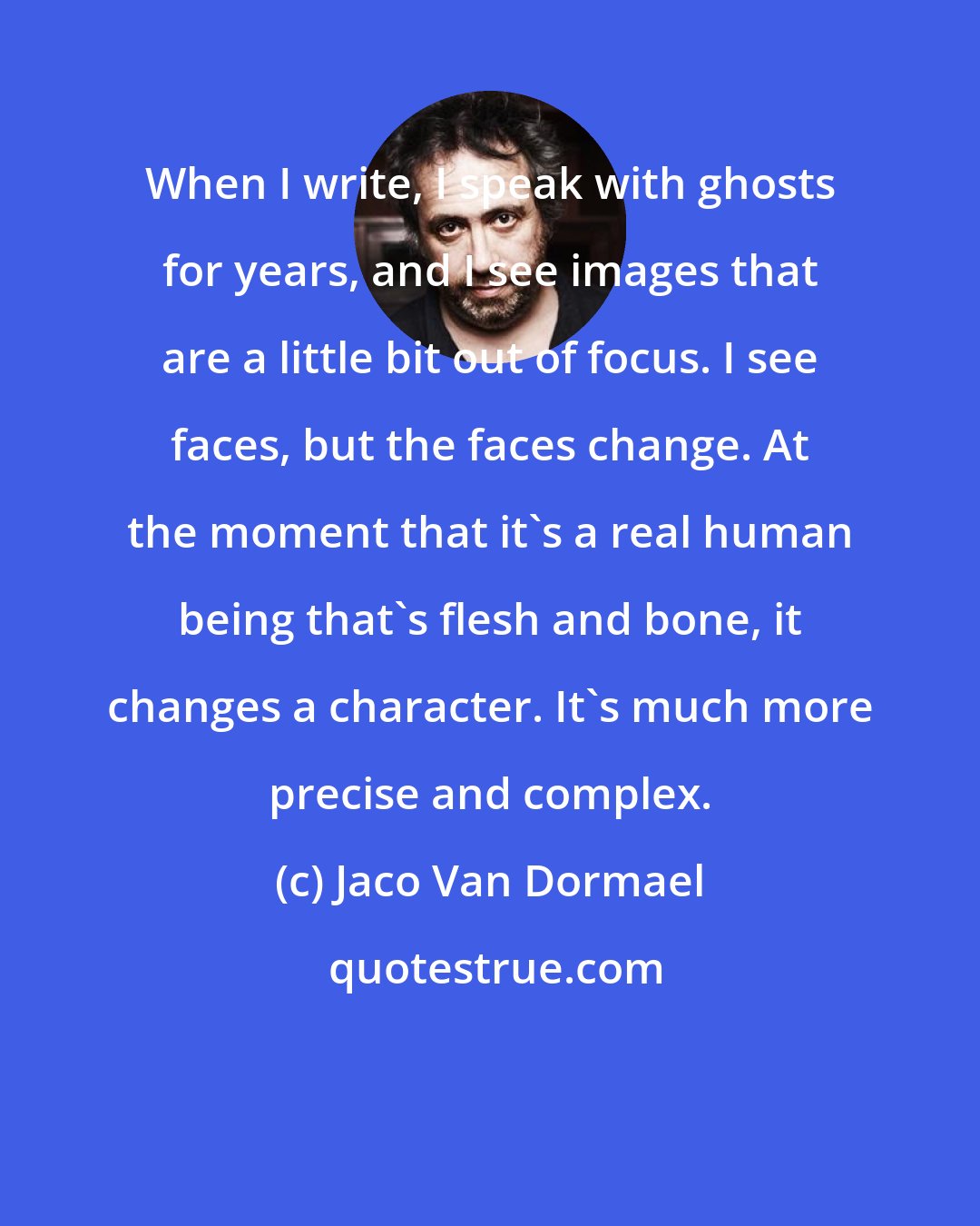 Jaco Van Dormael: When I write, I speak with ghosts for years, and I see images that are a little bit out of focus. I see faces, but the faces change. At the moment that it's a real human being that's flesh and bone, it changes a character. It's much more precise and complex.