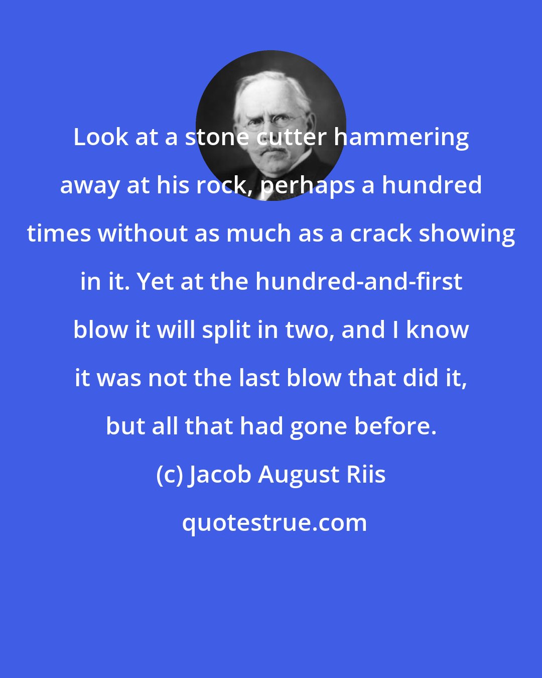 Jacob August Riis: Look at a stone cutter hammering away at his rock, perhaps a hundred times without as much as a crack showing in it. Yet at the hundred-and-first blow it will split in two, and I know it was not the last blow that did it, but all that had gone before.