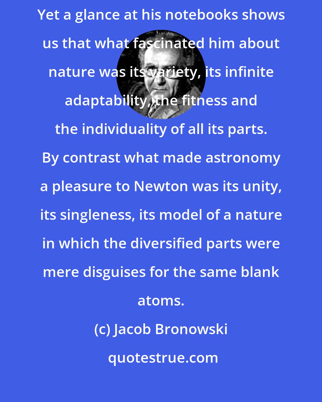 Jacob Bronowski: Da Vinci was as great a mechanic and inventor as were Newton and his friends. Yet a glance at his notebooks shows us that what fascinated him about nature was its variety, its infinite adaptability, the fitness and the individuality of all its parts. By contrast what made astronomy a pleasure to Newton was its unity, its singleness, its model of a nature in which the diversified parts were mere disguises for the same blank atoms.