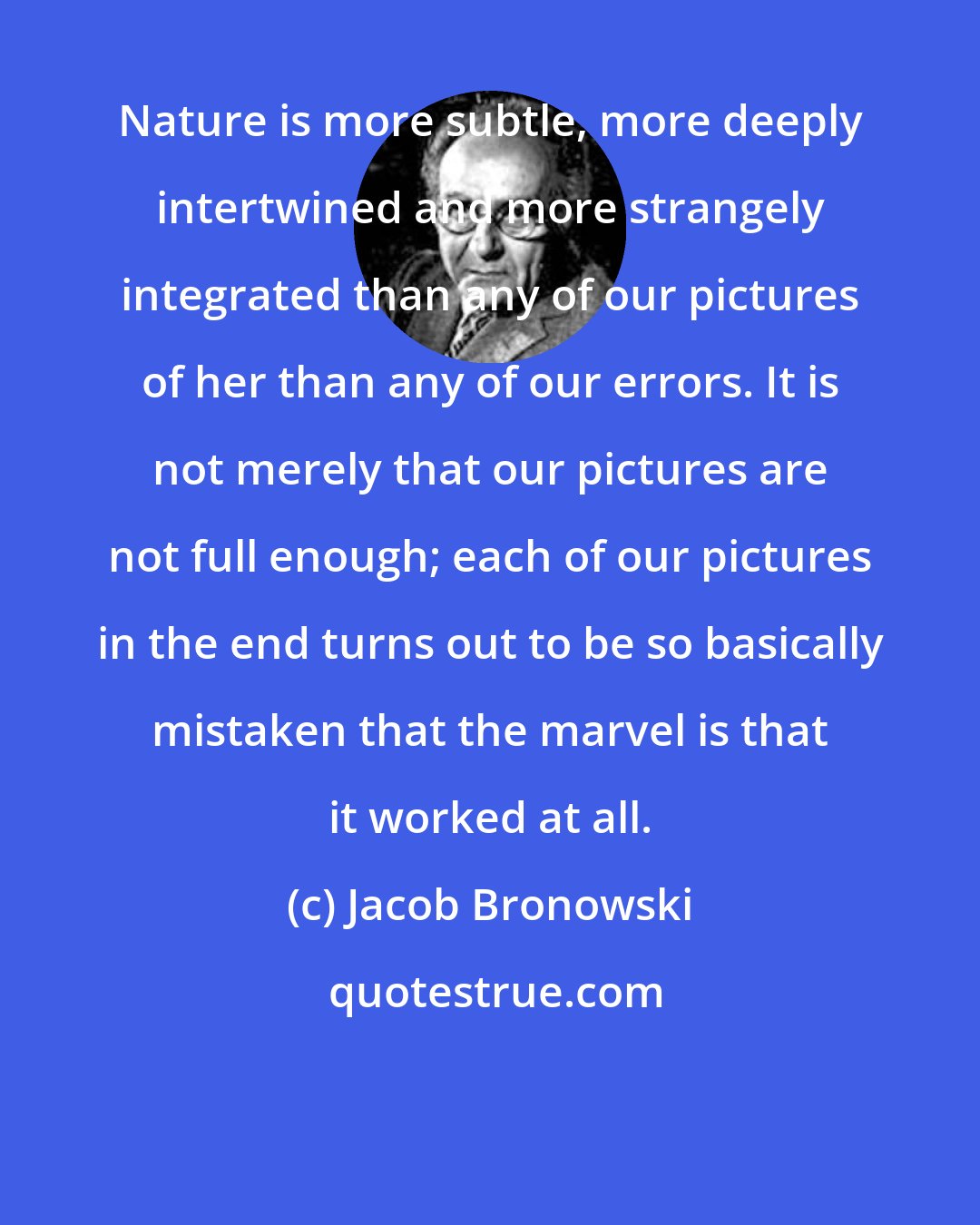 Jacob Bronowski: Nature is more subtle, more deeply intertwined and more strangely integrated than any of our pictures of her than any of our errors. It is not merely that our pictures are not full enough; each of our pictures in the end turns out to be so basically mistaken that the marvel is that it worked at all.