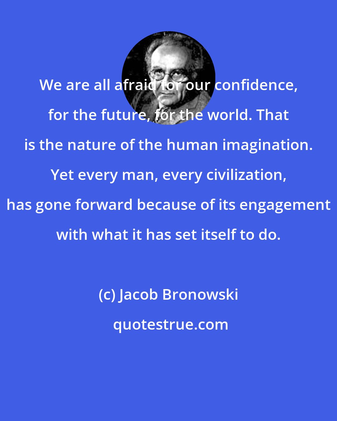 Jacob Bronowski: We are all afraid for our confidence, for the future, for the world. That is the nature of the human imagination. Yet every man, every civilization, has gone forward because of its engagement with what it has set itself to do.