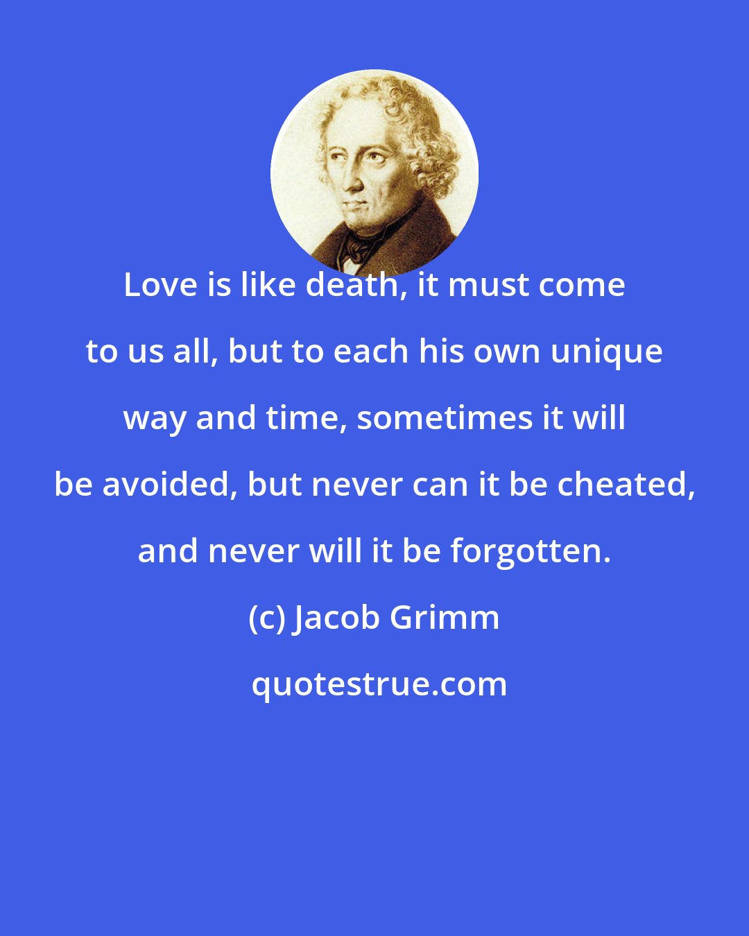 Jacob Grimm: Love is like death, it must come to us all, but to each his own unique way and time, sometimes it will be avoided, but never can it be cheated, and never will it be forgotten.