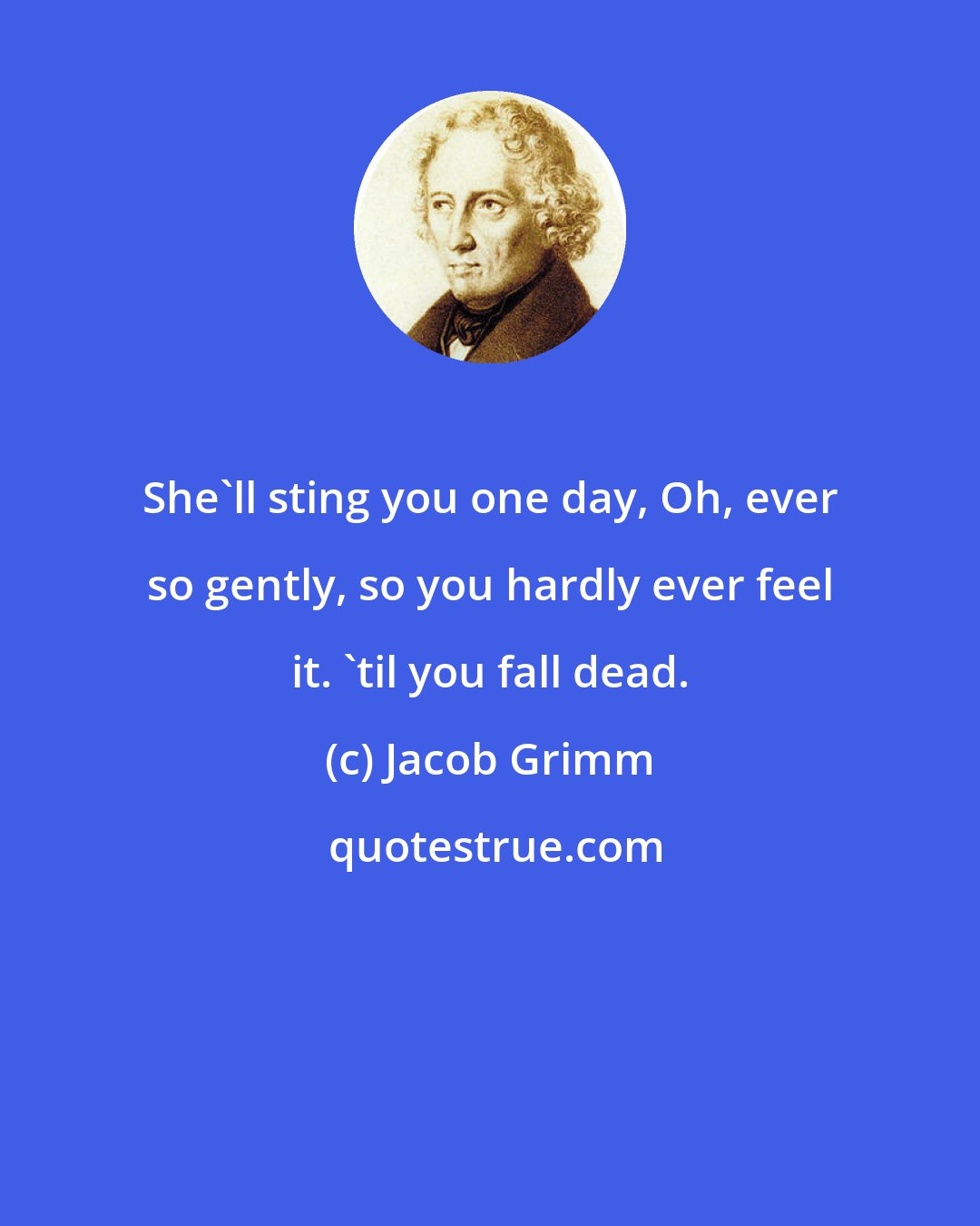 Jacob Grimm: She'll sting you one day, Oh, ever so gently, so you hardly ever feel it. 'til you fall dead.