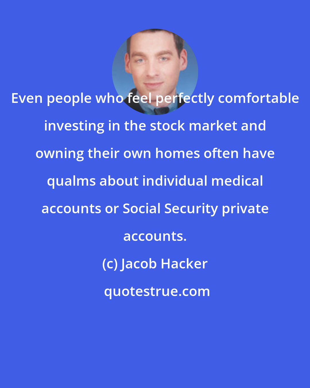 Jacob Hacker: Even people who feel perfectly comfortable investing in the stock market and owning their own homes often have qualms about individual medical accounts or Social Security private accounts.