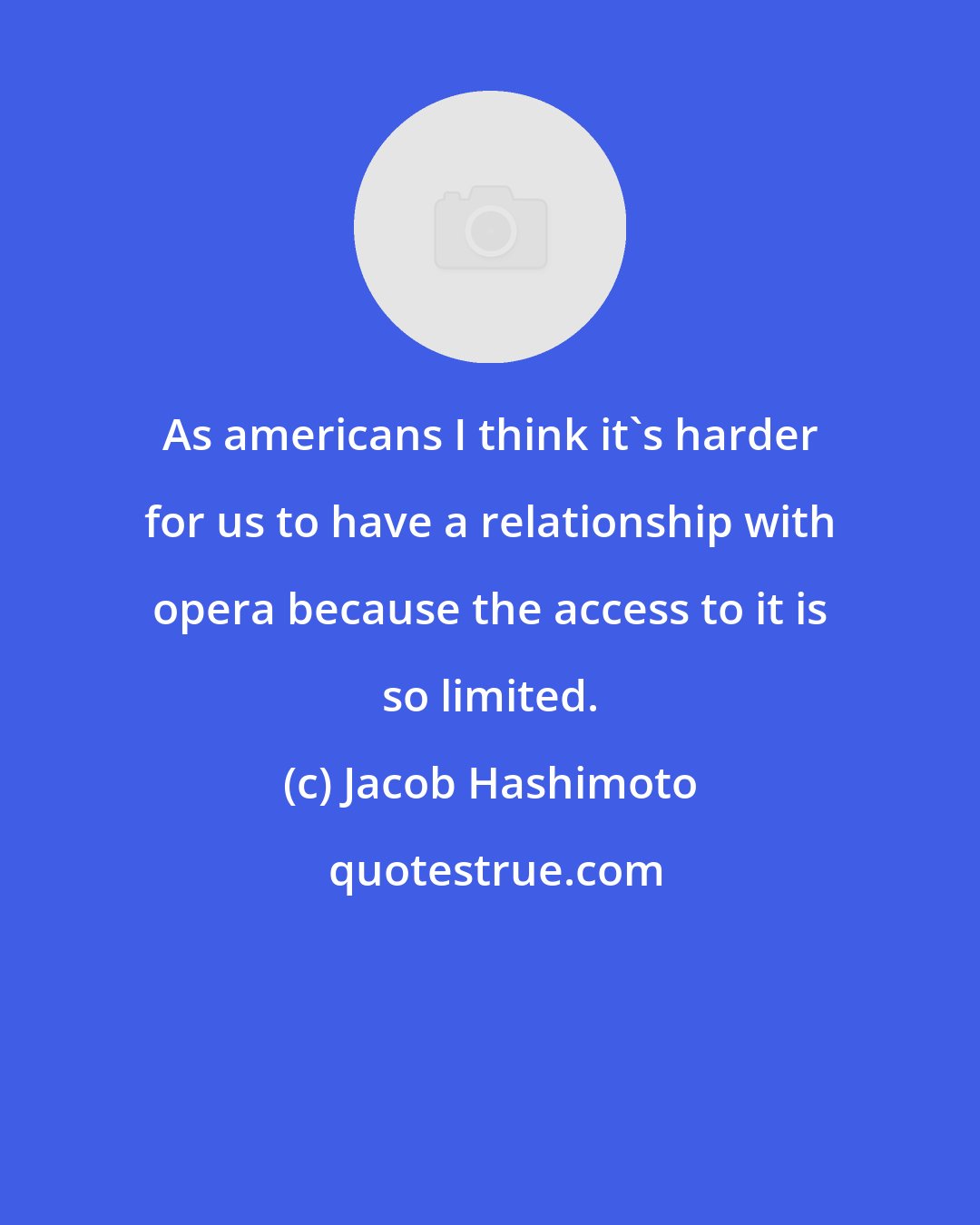 Jacob Hashimoto: As americans I think it's harder for us to have a relationship with opera because the access to it is so limited.