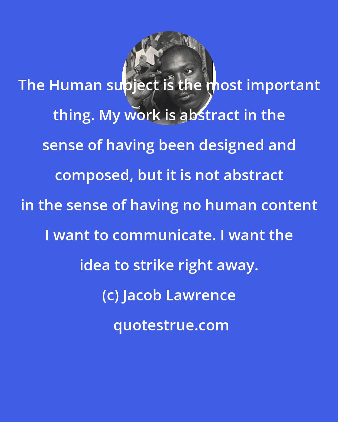 Jacob Lawrence: The Human subject is the most important thing. My work is abstract in the sense of having been designed and composed, but it is not abstract in the sense of having no human content I want to communicate. I want the idea to strike right away.