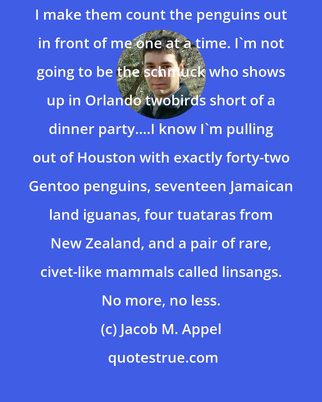 Jacob M. Appel: Know your load. That's rule numero uno in this business, which is why I make them count the penguins out in front of me one at a time. I'm not going to be the schmuck who shows up in Orlando twobirds short of a dinner party....I know I'm pulling out of Houston with exactly forty-two Gentoo penguins, seventeen Jamaican land iguanas, four tuataras from New Zealand, and a pair of rare, civet-like mammals called linsangs. No more, no less.