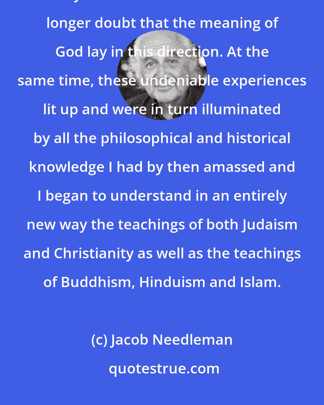 Jacob Needleman: As my personal explorations continued, I experienced this quality of inner reality more and more and could no longer doubt that the meaning of God lay in this direction. At the same time, these undeniable experiences lit up and were in turn illuminated by all the philosophical and historical knowledge I had by then amassed and I began to understand in an entirely new way the teachings of both Judaism and Christianity as well as the teachings of Buddhism, Hinduism and Islam.