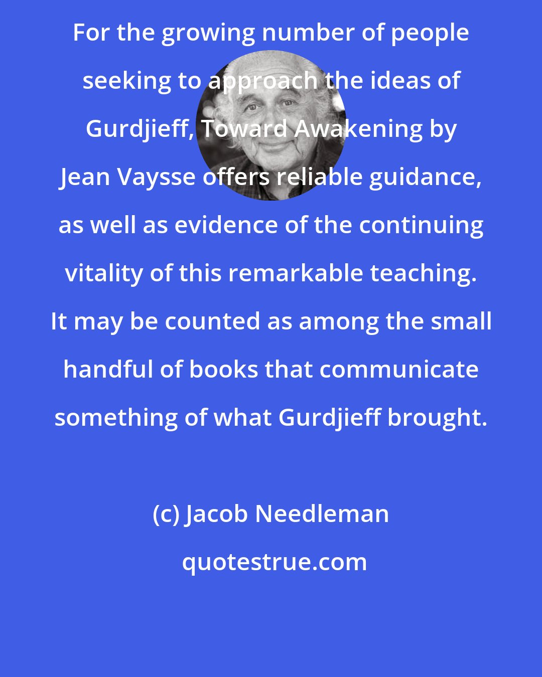 Jacob Needleman: For the growing number of people seeking to approach the ideas of Gurdjieff, Toward Awakening by Jean Vaysse offers reliable guidance, as well as evidence of the continuing vitality of this remarkable teaching. It may be counted as among the small handful of books that communicate something of what Gurdjieff brought.