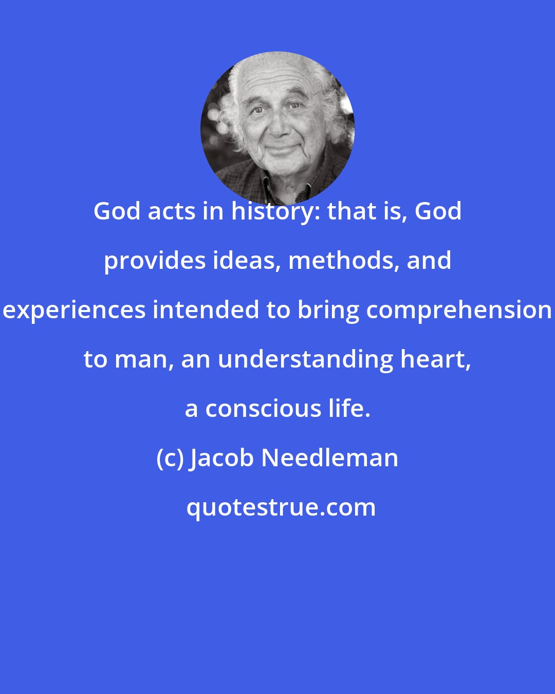 Jacob Needleman: God acts in history: that is, God provides ideas, methods, and experiences intended to bring comprehension to man, an understanding heart, a conscious life.