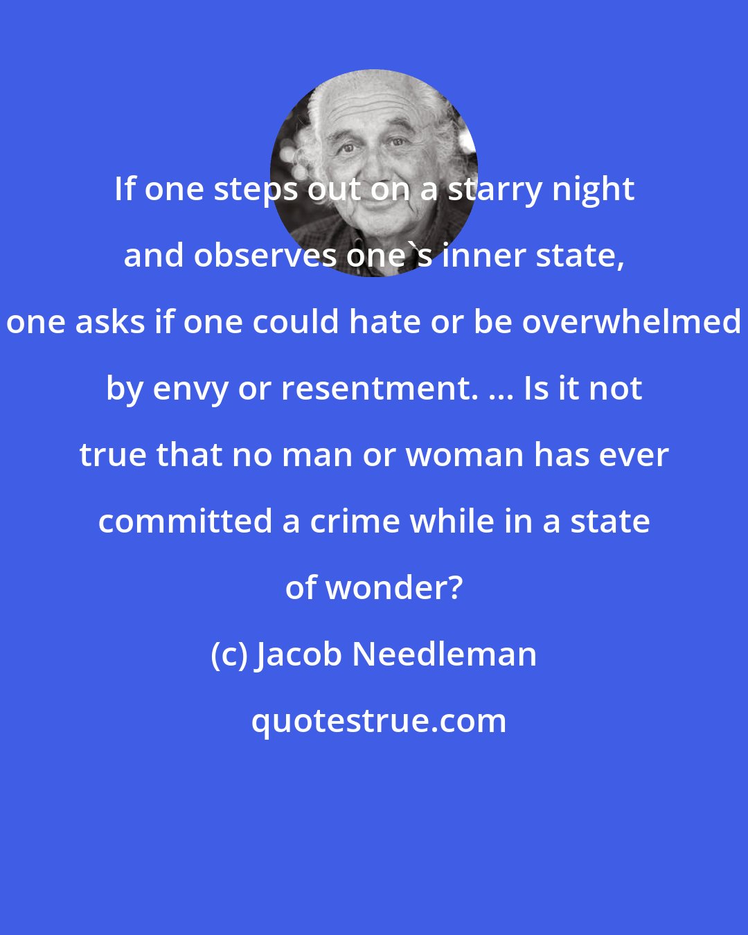 Jacob Needleman: If one steps out on a starry night and observes one's inner state, one asks if one could hate or be overwhelmed by envy or resentment. ... Is it not true that no man or woman has ever committed a crime while in a state of wonder?