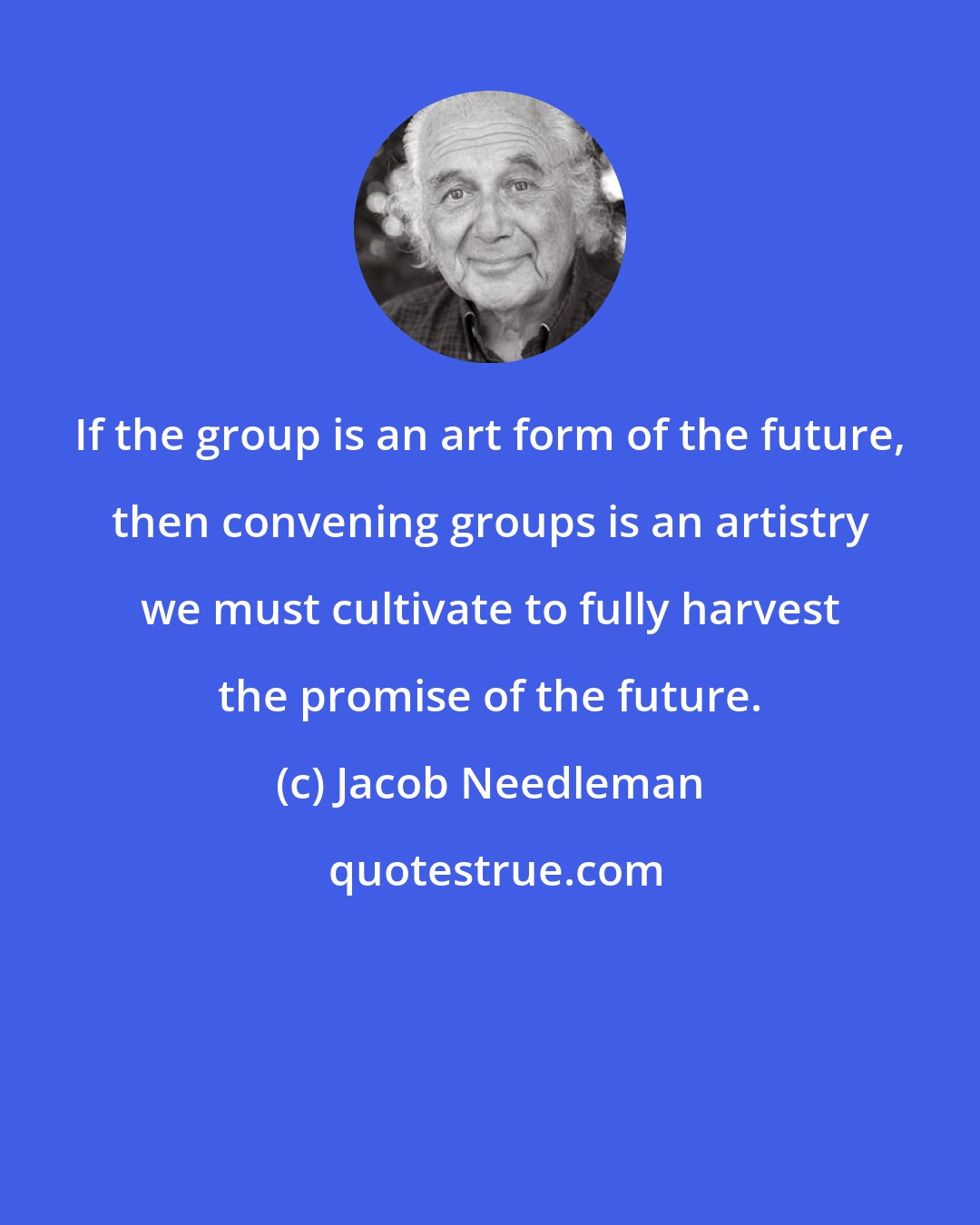 Jacob Needleman: If the group is an art form of the future, then convening groups is an artistry we must cultivate to fully harvest the promise of the future.