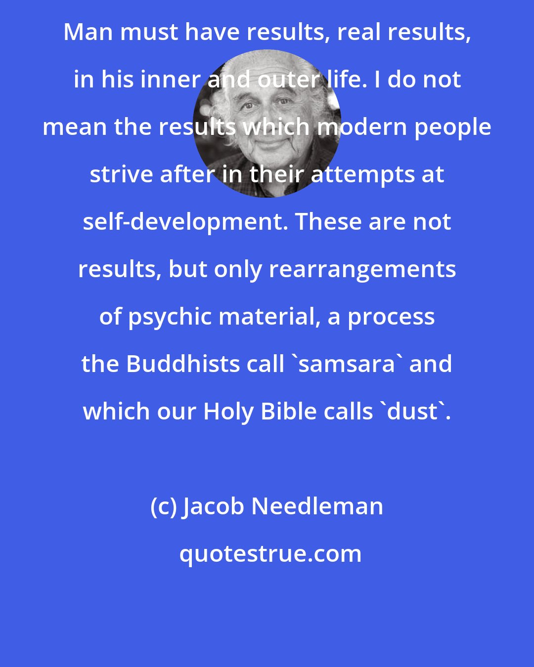 Jacob Needleman: Man must have results, real results, in his inner and outer life. I do not mean the results which modern people strive after in their attempts at self-development. These are not results, but only rearrangements of psychic material, a process the Buddhists call 'samsara' and which our Holy Bible calls 'dust'.