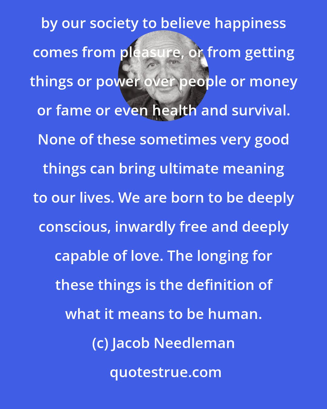 Jacob Needleman: Our modern world-view tragically misperceives and wrongly defines what it is to be human. We are conditioned by our society to believe happiness comes from pleasure, or from getting things or power over people or money or fame or even health and survival. None of these sometimes very good things can bring ultimate meaning to our lives. We are born to be deeply conscious, inwardly free and deeply capable of love. The longing for these things is the definition of what it means to be human.