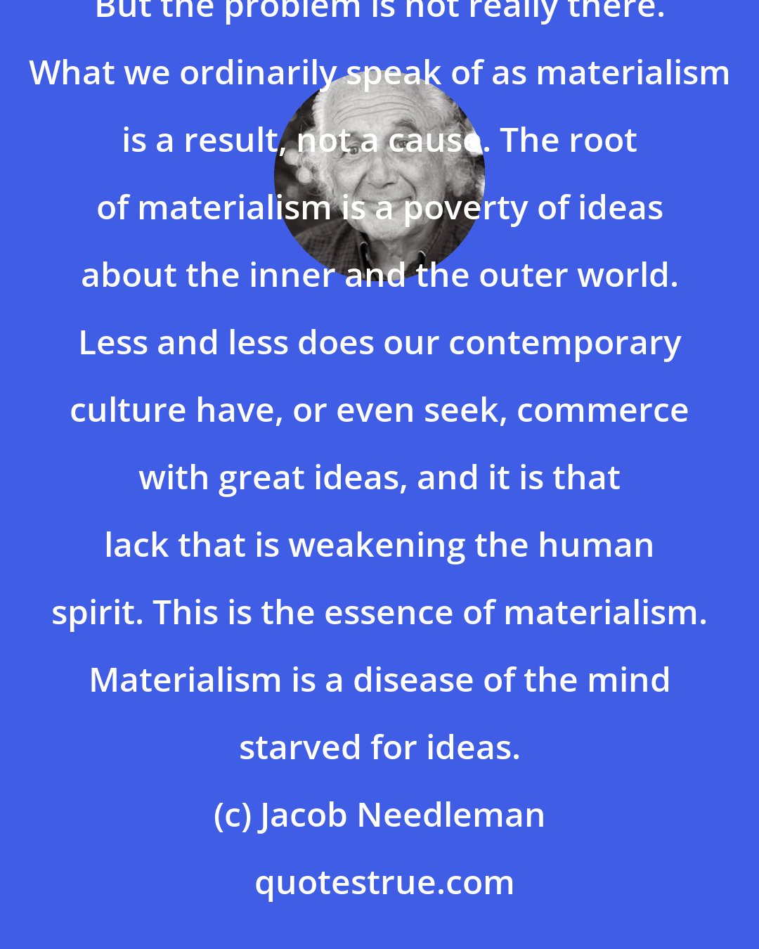 Jacob Needleman: Our world, so we see and hear on all sides, is drowning in materialism, commercialism, consumerism. But the problem is not really there. What we ordinarily speak of as materialism is a result, not a cause. The root of materialism is a poverty of ideas about the inner and the outer world. Less and less does our contemporary culture have, or even seek, commerce with great ideas, and it is that lack that is weakening the human spirit. This is the essence of materialism. Materialism is a disease of the mind starved for ideas.