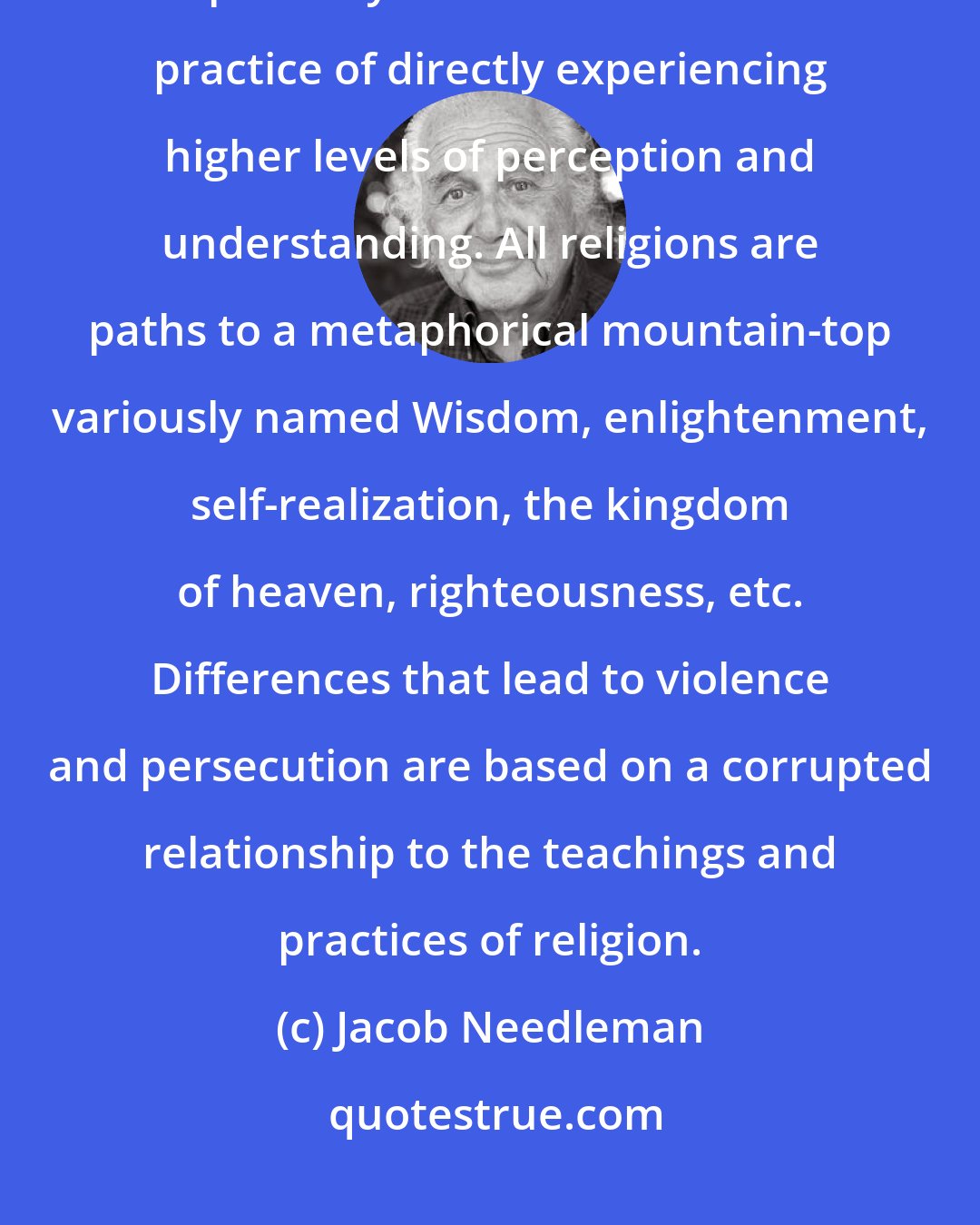 Jacob Needleman: The differences between religions are only differences involving the pathways that lead toward the practice of directly experiencing higher levels of perception and understanding. All religions are paths to a metaphorical mountain-top variously named Wisdom, enlightenment, self-realization, the kingdom of heaven, righteousness, etc. Differences that lead to violence and persecution are based on a corrupted relationship to the teachings and practices of religion.