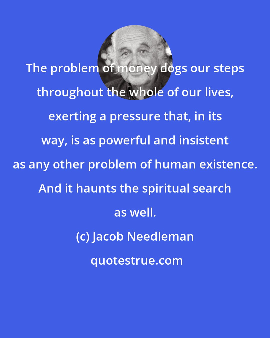 Jacob Needleman: The problem of money dogs our steps throughout the whole of our lives, exerting a pressure that, in its way, is as powerful and insistent as any other problem of human existence. And it haunts the spiritual search as well.