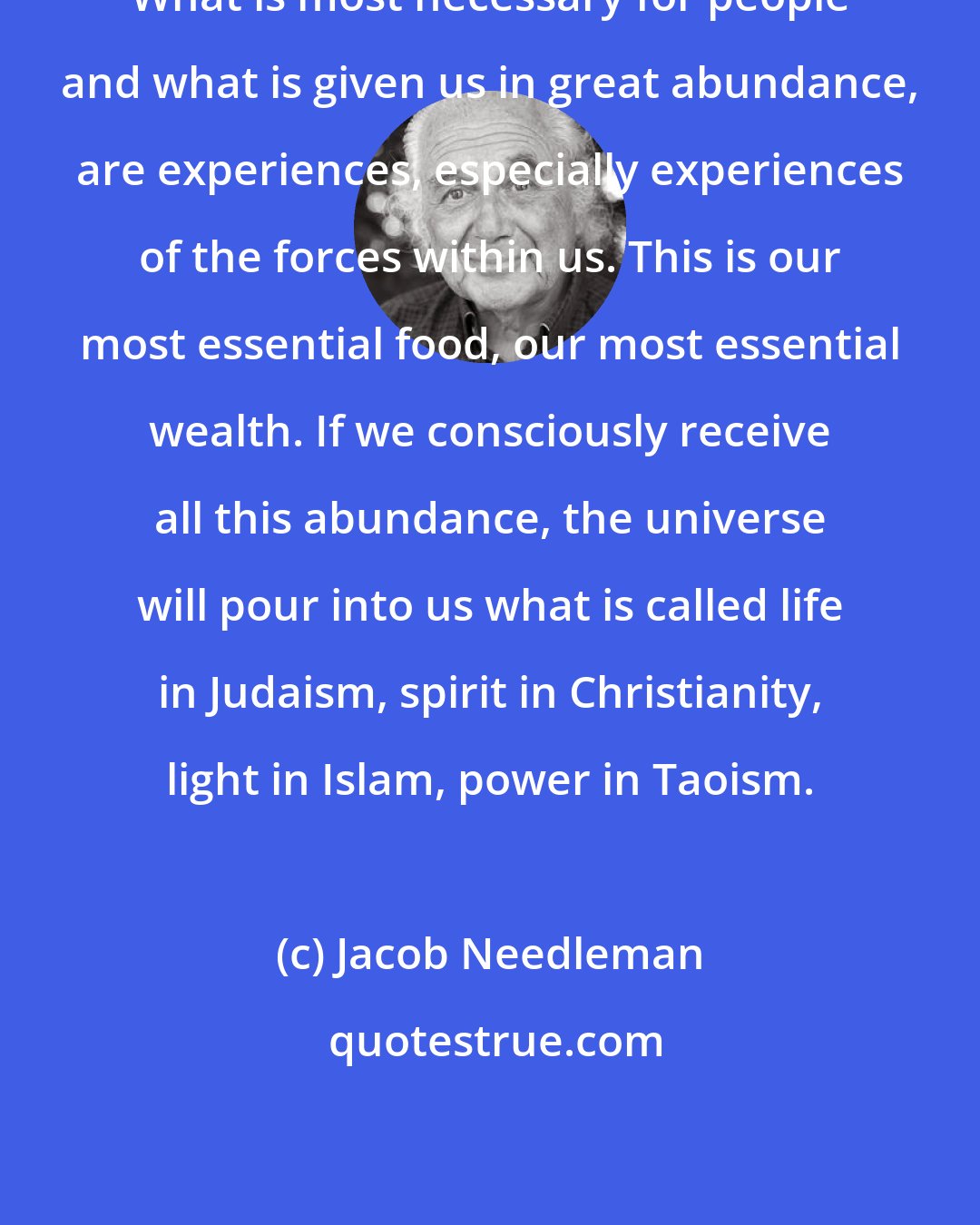 Jacob Needleman: What is most necessary for people and what is given us in great abundance, are experiences, especially experiences of the forces within us. This is our most essential food, our most essential wealth. If we consciously receive all this abundance, the universe will pour into us what is called life in Judaism, spirit in Christianity, light in Islam, power in Taoism.