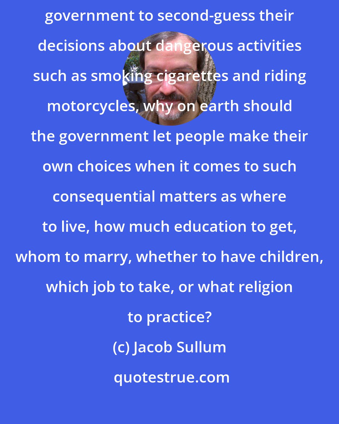 Jacob Sullum: If the fact that people make poor decisions is reason enough for the government to second-guess their decisions about dangerous activities such as smoking cigarettes and riding motorcycles, why on earth should the government let people make their own choices when it comes to such consequential matters as where to live, how much education to get, whom to marry, whether to have children, which job to take, or what religion to practice?