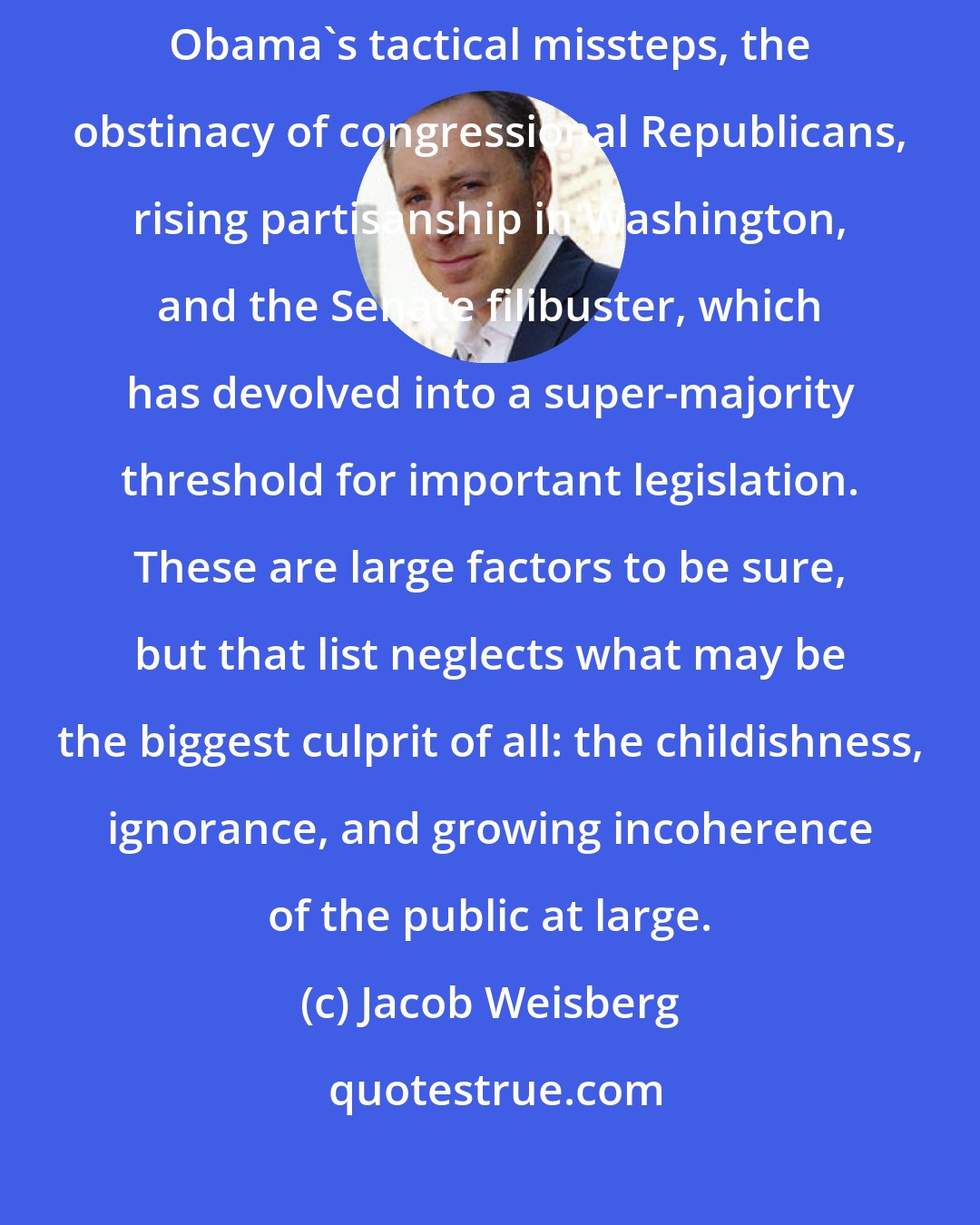 Jacob Weisberg: In trying to explain our political paralysis, analysts cite President Obama's tactical missteps, the obstinacy of congressional Republicans, rising partisanship in Washington, and the Senate filibuster, which has devolved into a super-majority threshold for important legislation. These are large factors to be sure, but that list neglects what may be the biggest culprit of all: the childishness, ignorance, and growing incoherence of the public at large.