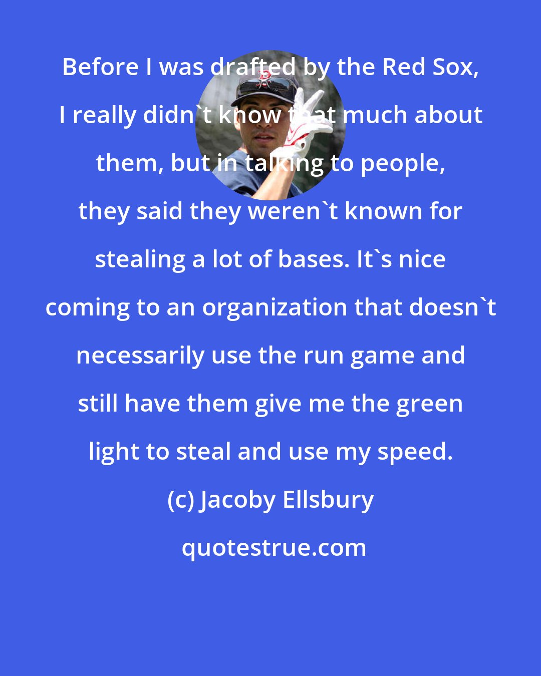 Jacoby Ellsbury: Before I was drafted by the Red Sox, I really didn't know that much about them, but in talking to people, they said they weren't known for stealing a lot of bases. It's nice coming to an organization that doesn't necessarily use the run game and still have them give me the green light to steal and use my speed.