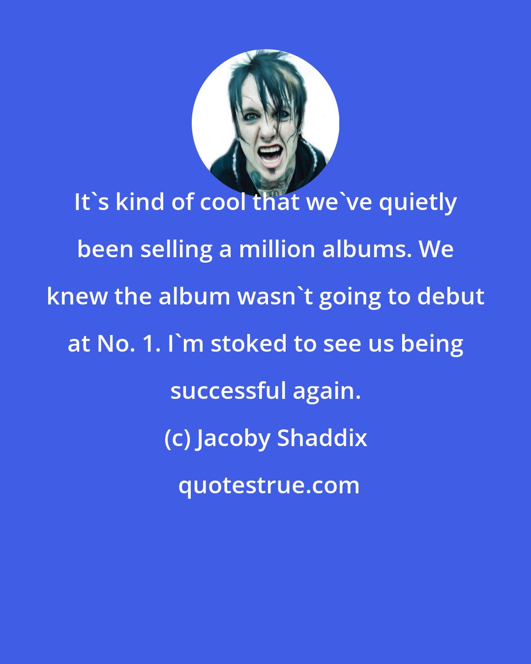 Jacoby Shaddix: It's kind of cool that we've quietly been selling a million albums. We knew the album wasn't going to debut at No. 1. I'm stoked to see us being successful again.