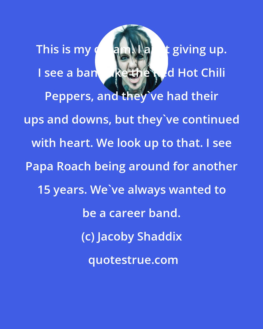 Jacoby Shaddix: This is my dream. I ain't giving up. I see a band like the Red Hot Chili Peppers, and they've had their ups and downs, but they've continued with heart. We look up to that. I see Papa Roach being around for another 15 years. We've always wanted to be a career band.