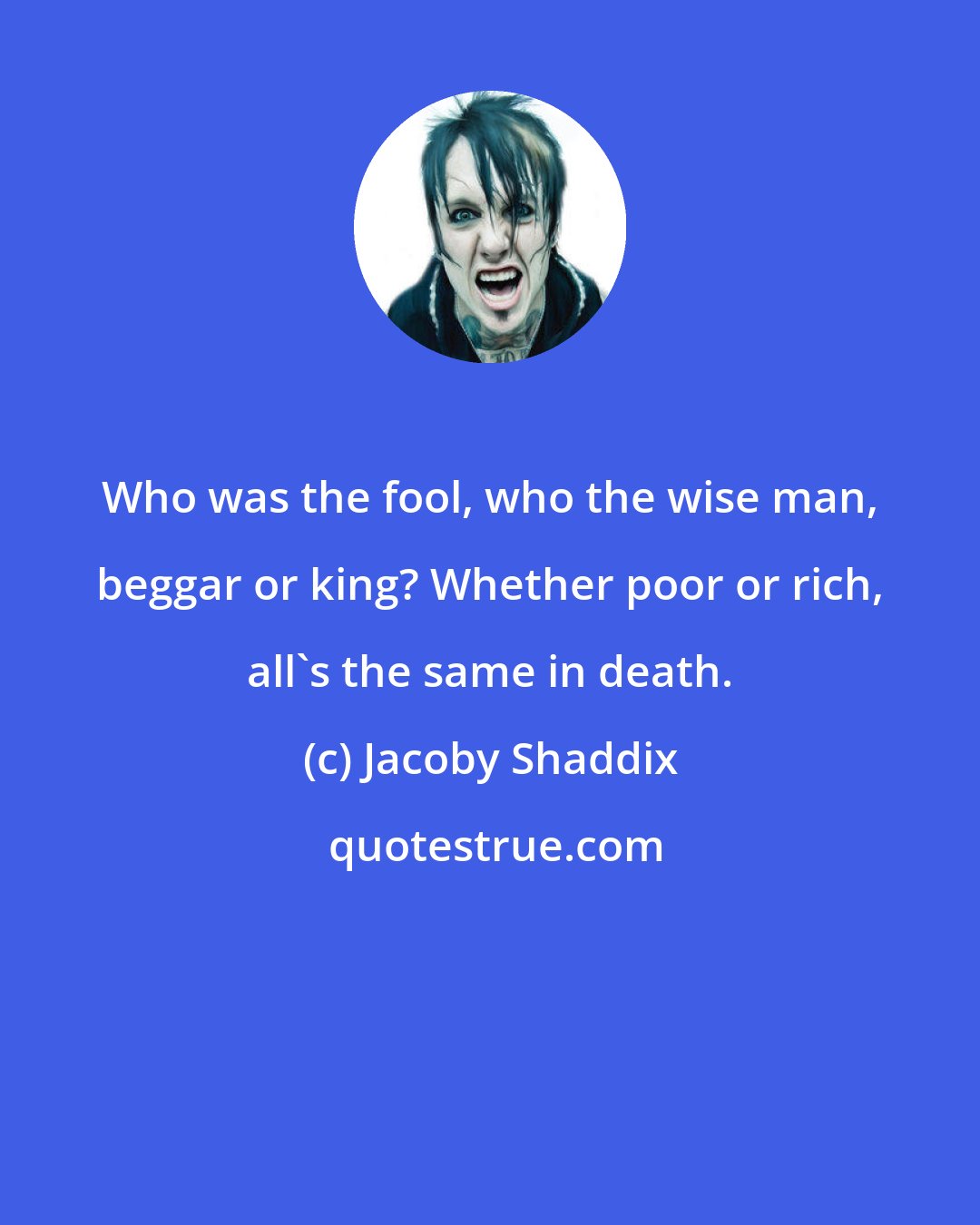 Jacoby Shaddix: Who was the fool, who the wise man, beggar or king? Whether poor or rich, all's the same in death.