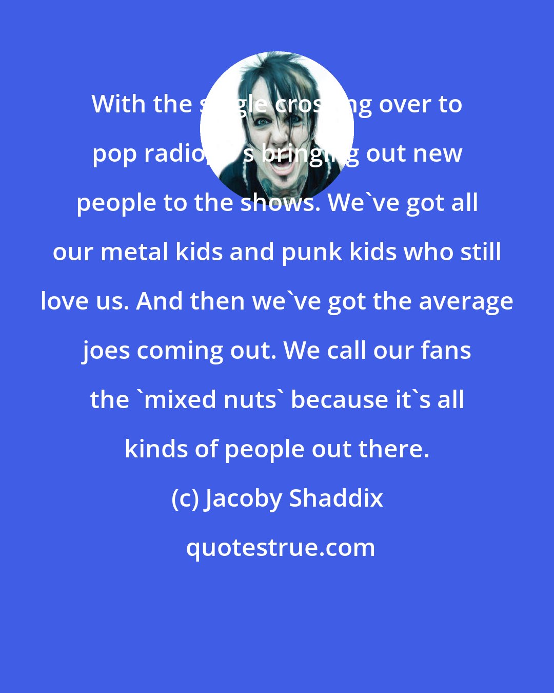 Jacoby Shaddix: With the single crossing over to pop radio, it's bringing out new people to the shows. We've got all our metal kids and punk kids who still love us. And then we've got the average joes coming out. We call our fans the 'mixed nuts' because it's all kinds of people out there.