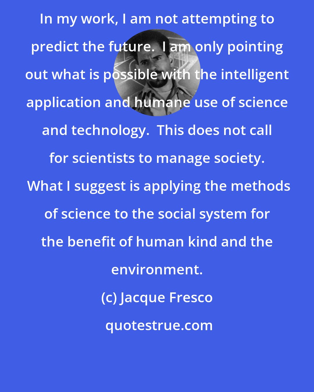 Jacque Fresco: In my work, I am not attempting to predict the future.  I am only pointing out what is possible with the intelligent application and humane use of science and technology.  This does not call for scientists to manage society.  What I suggest is applying the methods of science to the social system for the benefit of human kind and the environment.
