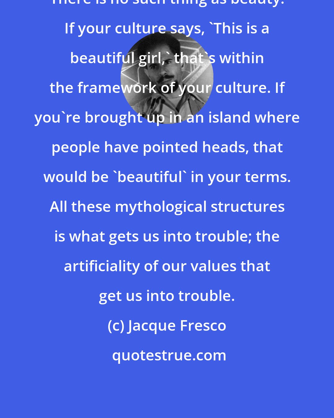 Jacque Fresco: There is no such thing as beauty. If your culture says, 'This is a beautiful girl,' that's within the framework of your culture. If you're brought up in an island where people have pointed heads, that would be 'beautiful' in your terms. All these mythological structures is what gets us into trouble; the artificiality of our values that get us into trouble.