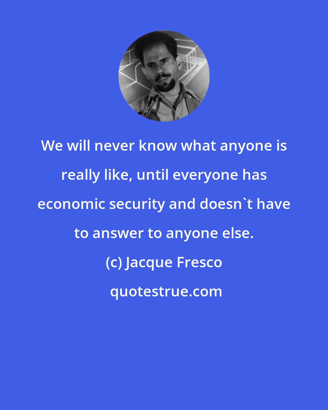 Jacque Fresco: We will never know what anyone is really like, until everyone has economic security and doesn't have to answer to anyone else.